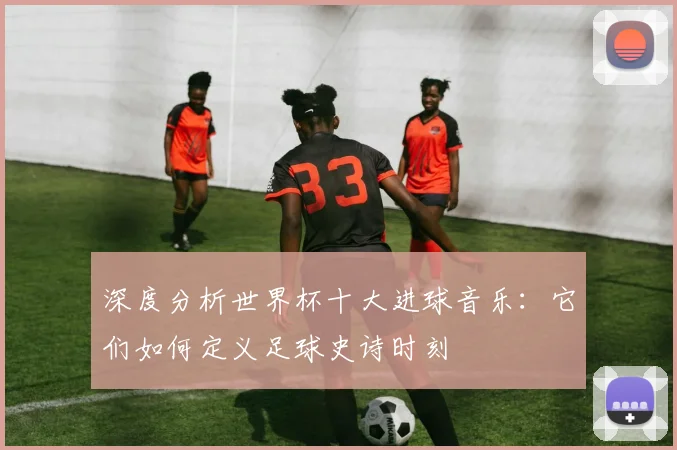 深度分析世界杯十大进球音乐：它们如何定义足球史诗时刻